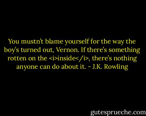 You mustn’t blame yourself for the way the boy’s turned out, Vernon. If there’s something rotten on the <i>inside</i>, there’s nothing anyone can do about it. - J.K. Rowling