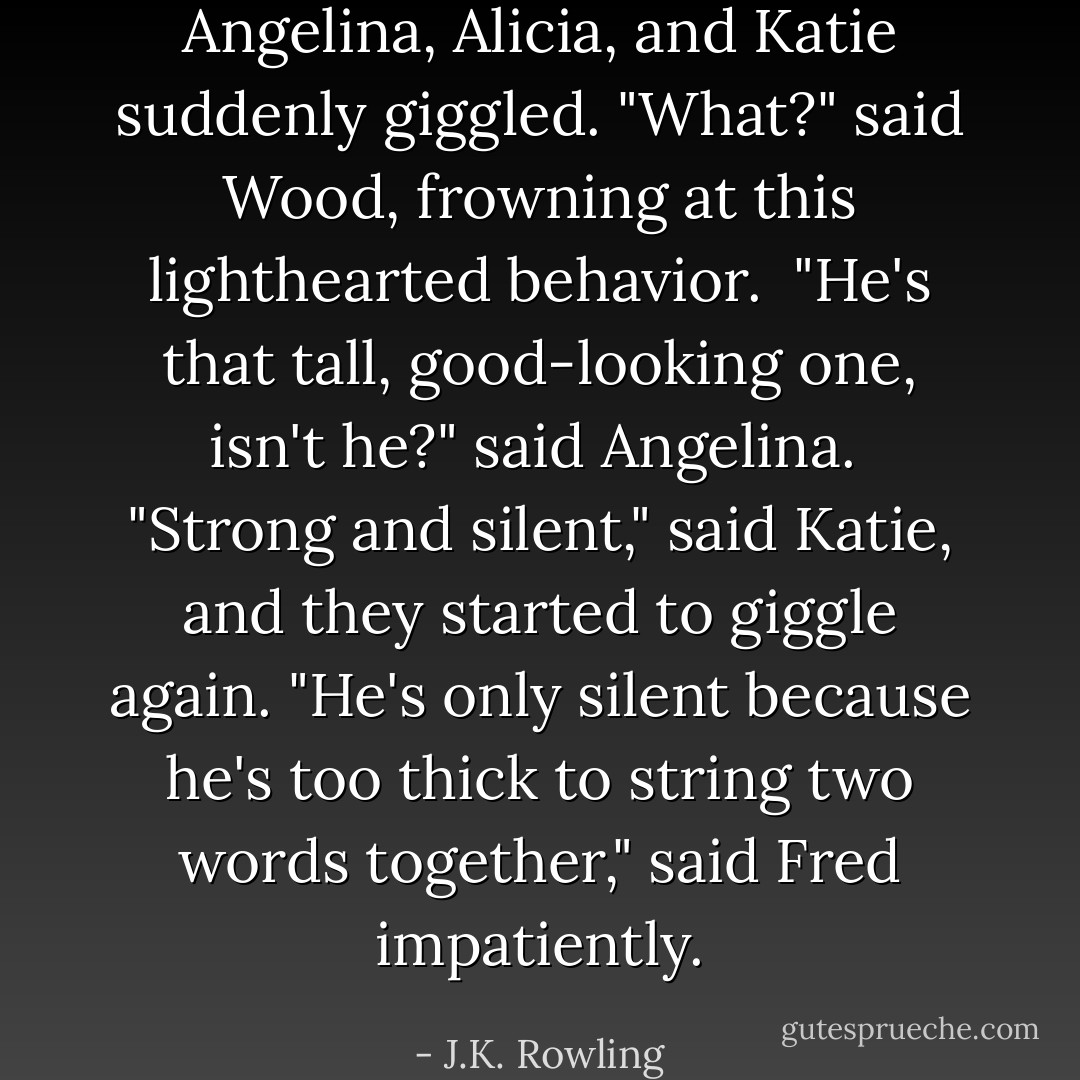 Angelina, Alicia, and Katie suddenly giggled. "What?" said Wood, frowning at this lighthearted behavior. <br />"He's that tall, good-looking one, isn't he?" said Angelina. <br />"Strong and silent," said Katie, and they started to giggle again.<br />"He's only silent because he's too thick to string two words together," said Fred impatiently. - J.K. Rowling