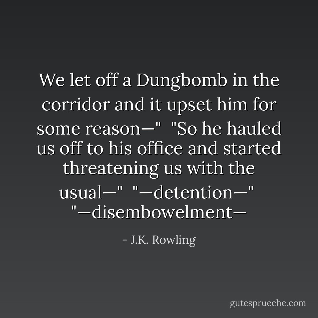 We let off a Dungbomb in the corridor and it upset him for some reason—" <br />"So he hauled us off to his office and started threatening us with the usual—"<br /> "—detention—"<br /> "—disembowelment— - J.K. Rowling