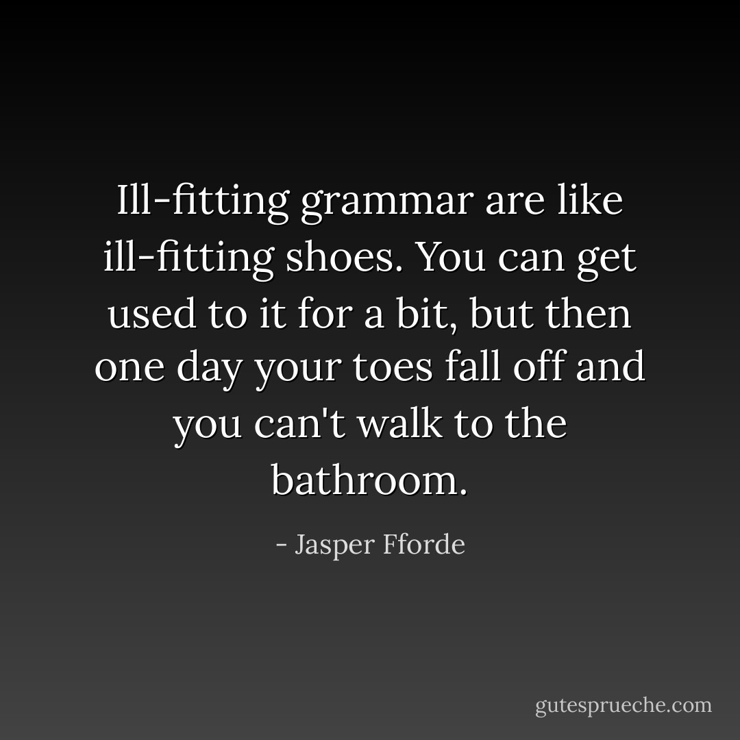 Ill-fitting grammar are like ill-fitting shoes. You can get used to it for a bit, but then one day your toes fall off and you can't walk to the bathroom. - Jasper Fforde