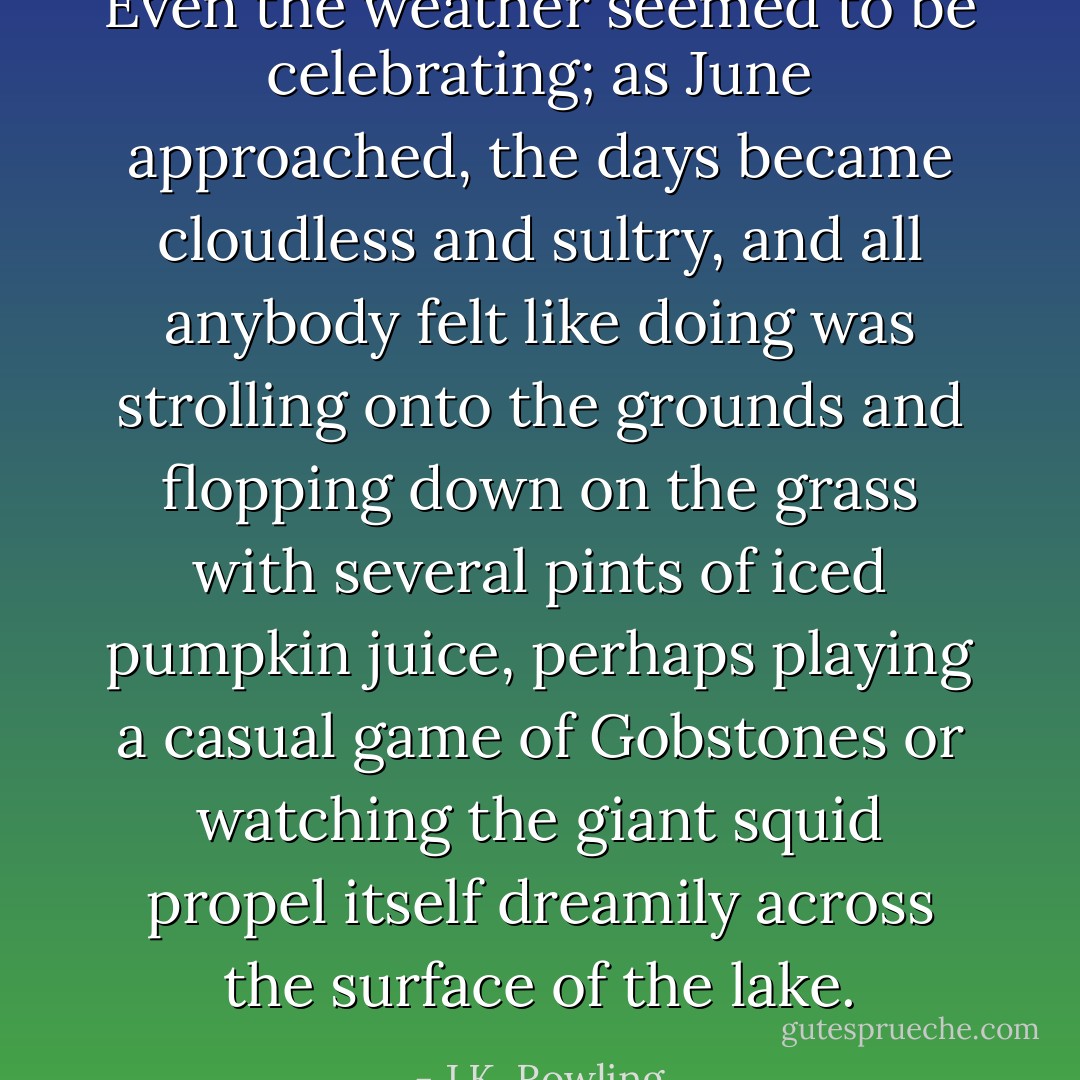 Even the weather seemed to be celebrating; as June approached, the days became cloudless and sultry, and all anybody felt like doing was strolling onto the grounds and flopping down on the grass with several pints of iced pumpkin juice, perhaps playing a casual game of Gobstones or watching the giant squid propel itself dreamily across the surface of the lake. - J.K. Rowling