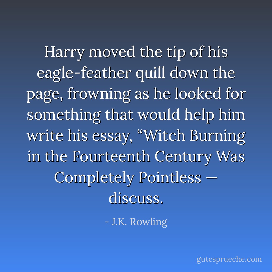 Harry moved the tip of his eagle-feather quill down the page, frowning as he looked for something that would help him write his essay, “Witch Burning in the Fourteenth Century Was Completely Pointless — discuss. - J.K. Rowling
