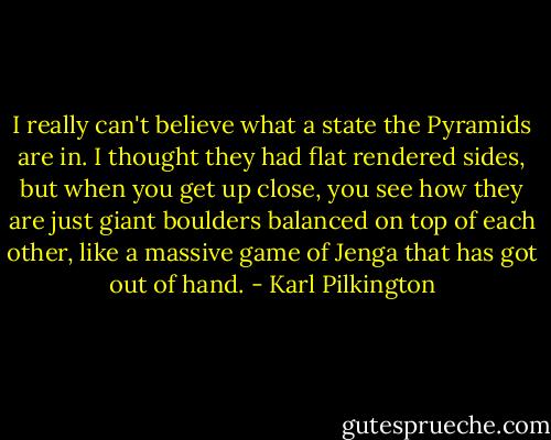 I really can't believe what a state the Pyramids are in. I thought they had flat rendered sides, but when you get up close, you see how they are just giant boulders balanced on top of each other, like a massive game of Jenga that has got out of hand. - Karl Pilkington
