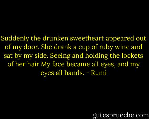 Suddenly the drunken sweetheart appeared out of my door.<br />She drank a cup of ruby wine and sat by my side.<br />Seeing and holding the lockets of her hair<br />My face became all eyes, and my eyes all hands. - Rumi