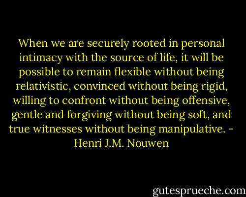 When we are securely rooted in personal intimacy with the source of life, it will be possible to remain flexible without being relativistic, convinced without being rigid, willing to confront without being offensive, gentle and forgiving without being soft, and true witnesses without being manipulative. - Henri J.M. Nouwen
