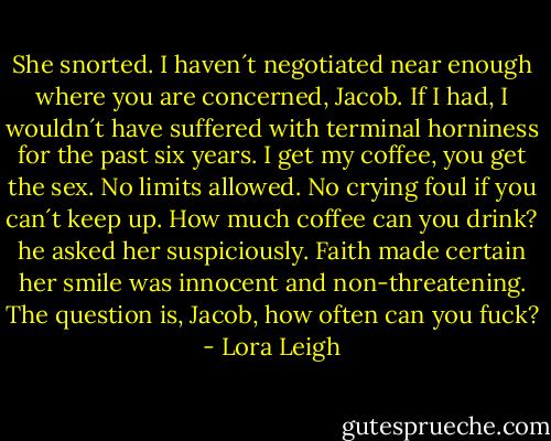 She snorted. I haven´t negotiated near enough where you are concerned, Jacob. If I had, I wouldn´t have suffered with terminal horniness for the past six years. I get my coffee, you get the sex. No limits allowed. No crying foul if you can´t keep up.<br />How much coffee can you drink? he asked her suspiciously.<br />Faith made certain her smile was innocent and non-threatening. The question is, Jacob, how often can you fuck? - Lora Leigh