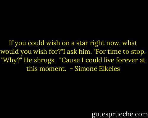 If you could wish on a star right now, what would you wish for?"I ask him.<br />"For time to stop.<br />"Why?"<br />He shrugs. <br />"Cause I could live forever at this moment.  - Simone Elkeles