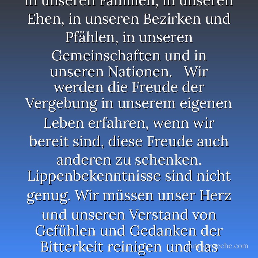 Jeder von uns steht unter der göttlich ausgesprochenen Verpflichtung, Vergebung und Barmherzigkeit zu gewähren und einander zu vergeben. Es besteht ein großer Bedarf an dieser christlichen Eigenschaft in unseren Familien, in unseren Ehen, in unseren Bezirken und Pfählen, in unseren Gemeinschaften und in unseren Nationen. <br /><br />Wir werden die Freude der Vergebung in unserem eigenen Leben erfahren, wenn wir bereit sind, diese Freude auch anderen zu schenken. Lippenbekenntnisse sind nicht genug. Wir müssen unser Herz und unseren Verstand von Gefühlen und Gedanken der Bitterkeit reinigen und das Licht und die Liebe Christi in uns eindringen lassen. Dann wird der Geist des Herrn unsere Seelen mit der Freude erfüllen, die den göttlichen Frieden des Gewissens begleitet. - Dieter F. Uchtdorf<