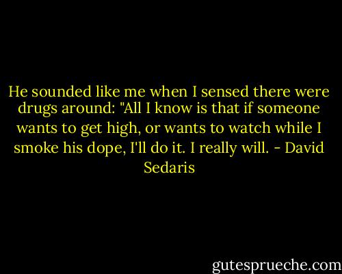 He sounded like me when I sensed there were drugs around: "All I know is that if someone wants to get high, or wants to watch while I smoke his dope, I'll do it. I really will. - David Sedaris