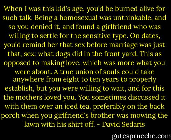 When I was this kid's age, you'd be burned alive for such talk. Being a homosexual was unthinkable, and so you denied it, and found a girlfriend who was willing to settle for the sensitive type. On dates, you'd remind her that sex before marriage was just that, sex: what dogs did in the front yard. This as opposed to making love, which was more what you were about. A true union of souls could take anywhere from eight to ten years to properly establish, but you were willing to wait, and for this the mothers loved you. You sometimes discussed it with them over an iced tea, preferably on the back porch when you girlfriend's brother was mowing the lawn with his shirt off. - David Sedaris