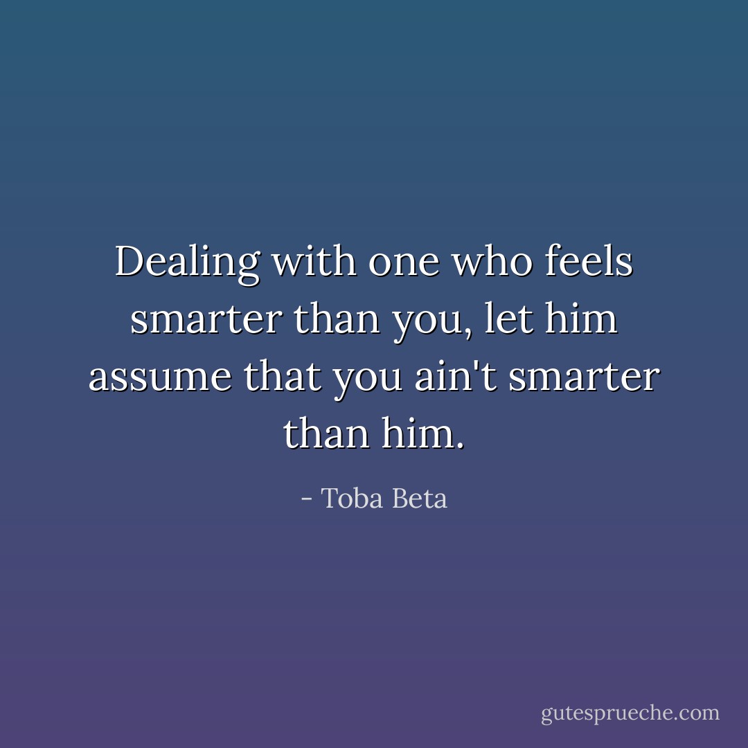 Dealing with one who feels smarter than you,<br />let him assume that you ain't smarter than him. - Toba Beta
