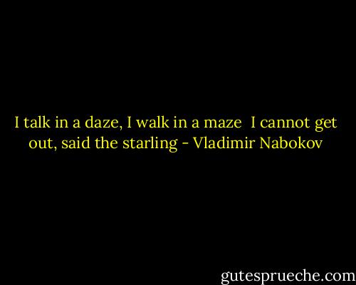 I talk in a daze, I walk in a maze <br />I cannot get out, said the starling - Vladimir Nabokov