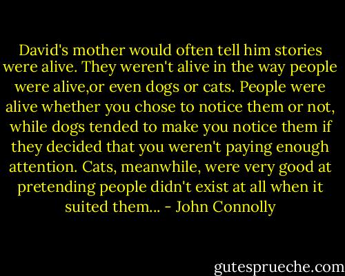 David's mother would often tell him stories were alive. They weren't alive in the way people were alive,or even dogs or cats. People were alive whether you chose to notice them or not, while dogs tended to make you notice them if they decided that you weren't paying enough attention. Cats, meanwhile, were very good at pretending people didn't exist at all when it suited them... - John Connolly