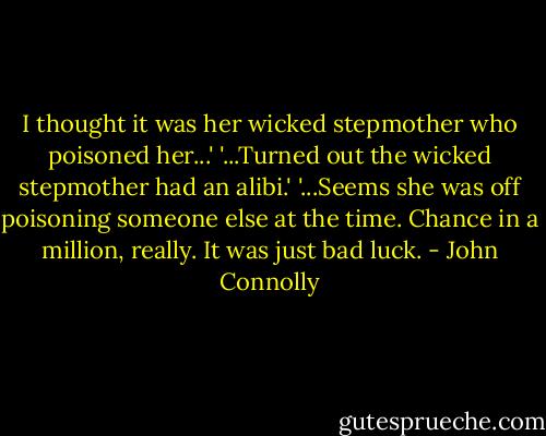 I thought it was her wicked stepmother who poisoned her...'<br />'...Turned out the wicked stepmother had an alibi.'<br />'...Seems she was off poisoning someone else at the time. Chance in a million, really. It was just bad luck. - John Connolly