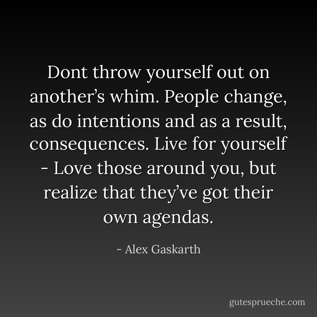 Dont throw yourself out on another’s whim. People change, as do intentions and as a result, consequences. Live for yourself - Love those around you, but realize that they’ve got their own agendas. - Alex Gaskarth