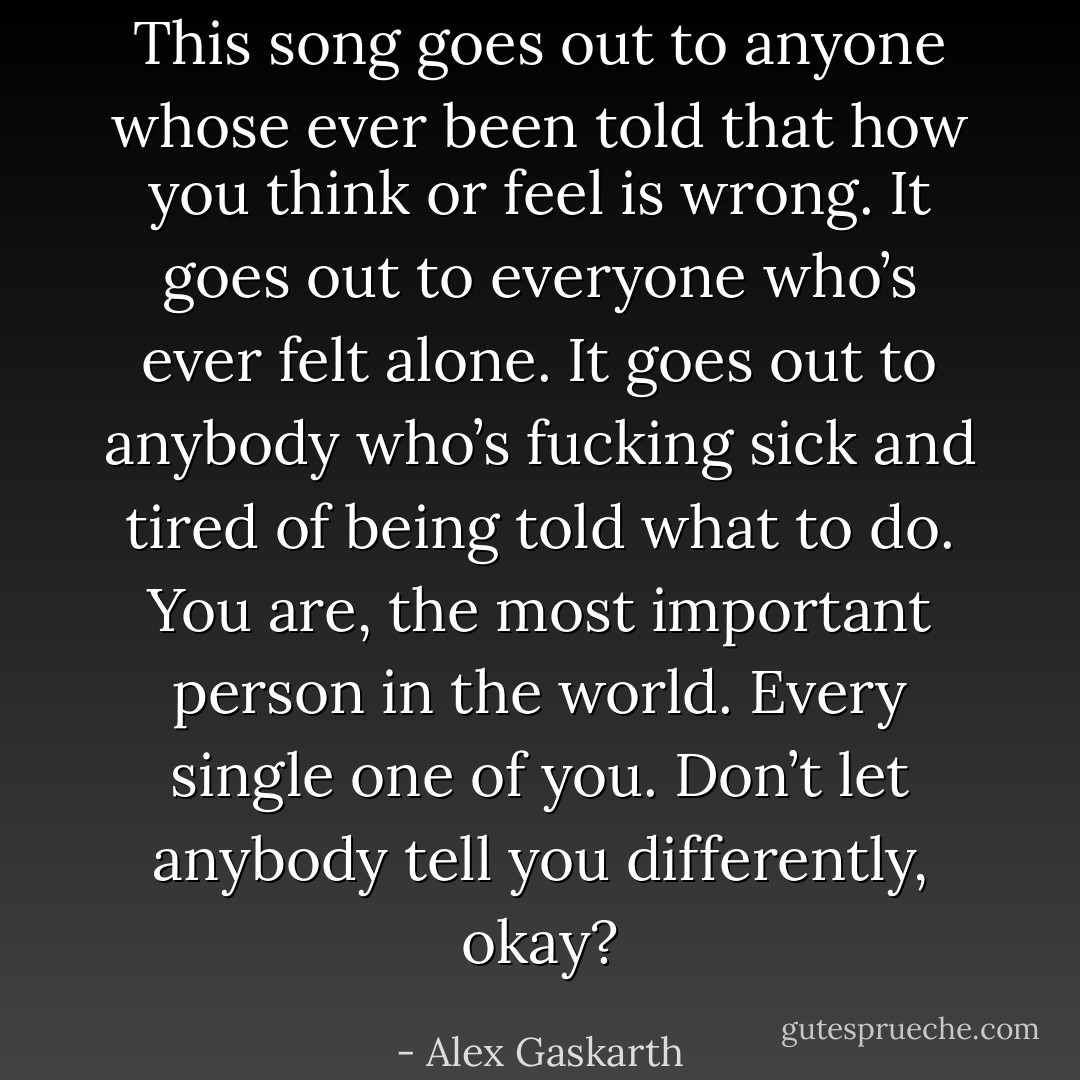 This song goes out to anyone whose ever been told that how you think or feel is wrong. It goes out to everyone who’s ever felt alone. It goes out to anybody who’s fucking sick and tired of being told what to do. You are, the most important person in the world. Every single one of you. Don’t let anybody tell you differently, okay? - Alex Gaskarth