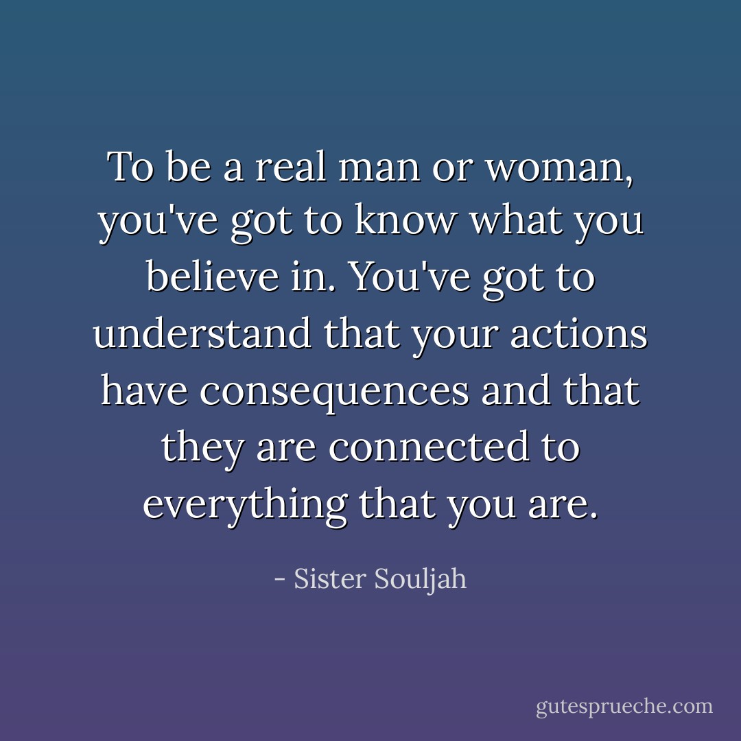 To be a real man or woman, you've got to know what you believe in. You've got to understand that your actions have consequences and that they are connected to everything that you are. - Sister Souljah