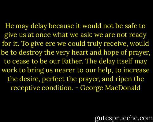 He may delay because it would not be safe to give us at once what we ask: we are not ready for it. To give ere we could truly receive, would be to destroy the very heart and hope of prayer, to cease to be our Father. The delay itself may work to bring us nearer to our help, to increase the desire, perfect the prayer, and ripen the receptive condition. - George MacDonald