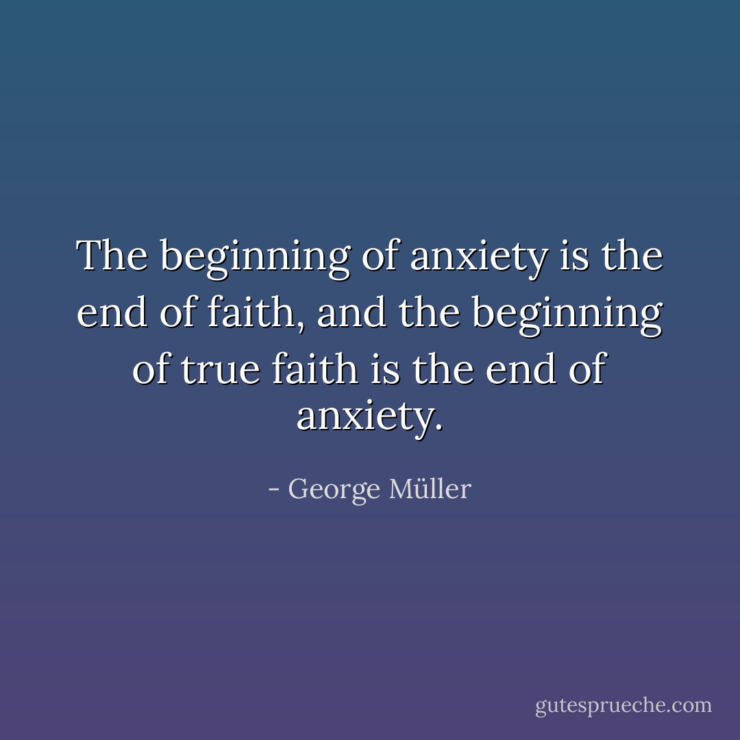 The beginning of anxiety is the end of faith, and the beginning of true faith is the end of anxiety. - George Müller