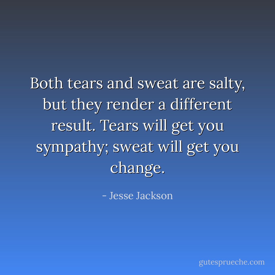Both tears and sweat are salty, but they render a different result. Tears will get you sympathy; sweat will get you change. - Jesse Jackson