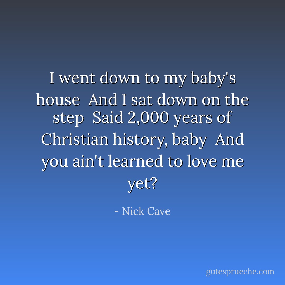 I went down to my baby's house <br />And I sat down on the step <br />Said 2,000 years of Christian history, baby <br />And you ain't learned to love me yet? - Nick Cave