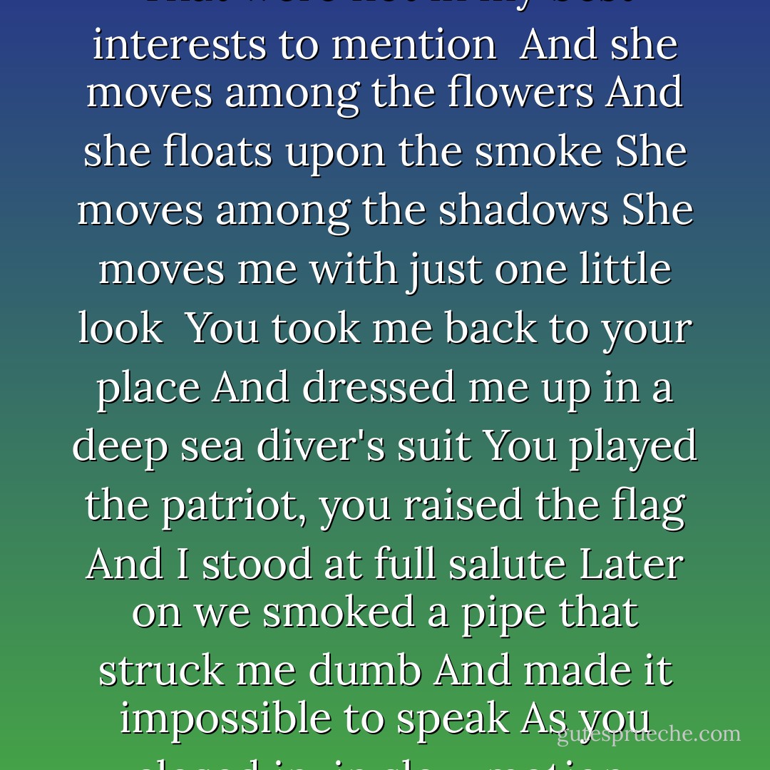 Nature Boy<br /><br />I was just a boy when I sat down<br />To watch the news on TV<br />I saw some ordinary slaughter<br />I saw some routine atrocity<br />My father said, don't look away<br />You got to be strong, you got to be bold, now<br />He said, that in the end it is beauty<br />That is going to save the world, now<br /><br />And she moves among the sparrows<br />And she floats upon the breeze<br />She moves among the flowers<br />She moves something deep inside of me<br /><br />I was walking around the flower show like a leper<br />Coming down with some kind of nervous hysteria<br />When I saw you standing there, green eyes, black hair<br />Up against the pink and purple wisteria<br />You said, hey, nature boy, are you looking at me<br />With some unrighteous intention?<br />My knees went weak,<br />I couldn't speak, I was having thoughts<br />That were not in my best interests to mention<br /><br />And she moves among the flowers<br />And she floats upon the smoke<br />She moves among the shadows<br />She moves me with just one little look<br /><br />You took me back to your place<br />And dressed me up in a deep sea diver's suit<br />You played the patriot, you raised the flag<br />And I stood at full salute<br />Later on we smoked a pipe that struck me dumb<br />And made it impossible to speak<br />As you closed in, in slow motion,<br />Quoting Sappho, in the original Greek<br /><br />She moves among the shadows<br />She floats upon the breeze<br />She moves among the candles<br />And we moved through the days<br />and through the years<br /><br />Years passed by, we were walking by the sea<br />Half delirious<br />You smiled at me and said, Babe<br />I think this thing is getting kind of serious<br />You pointed at something and said<br />Have you ever seen such a beautiful thing?<br />It was then that I broke down<br />It was then that you lifted me up again<br /><br />She moves among the sparrows<br />And she walks across the sea<br />She moves among the flowers<br />And she moves something deep inside of me<br /><br />She moves among the sparrows<br />And she floats upon the breeze<br />She moves among the flowers<br />And she moves right up close to me - Nick Cave