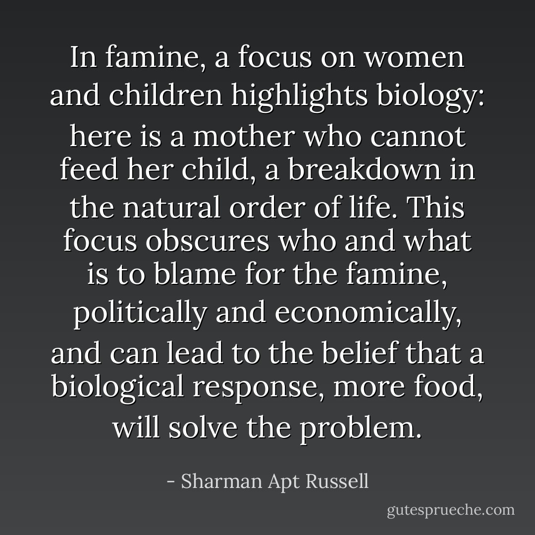 In famine, a focus on women and children highlights biology: here is a mother who cannot feed her child, a breakdown in the natural order of life. This focus obscures who and what is to blame for the famine, politically and economically, and can lead to the belief that a biological response, more food, will solve the problem. - Sharman Apt Russell