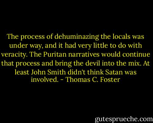 The process of dehuminazing the locals was under way, and it had very little to do with veracity. The Puritan narratives would continue that process and bring the devil into the mix. At least John Smith didn't think Satan was involved. - Thomas C. Foster