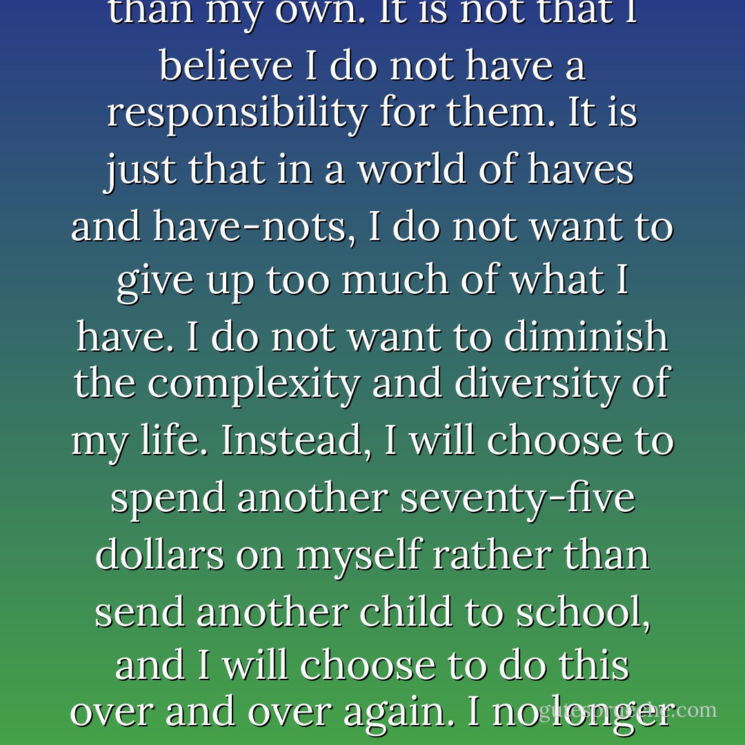 I will help--but only so much, only so far. It is not that I believe these children are less than my own. It is not that I believe I do not have a responsibility for them. It is just that in a world of haves and have-nots, I do not want to give up too much of what I have. I do not want to diminish the complexity and diversity of my life. Instead, I will choose to spend another seventy-five dollars on myself rather than send another child to school, and I will choose to do this over and over again. I no longer think of myself as a good person. I have adjusted to that. - Sharman Apt Russell