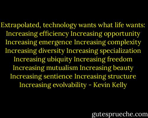 Extrapolated, technology wants what life wants:<br />Increasing efficiency<br />Increasing opportunity<br />Increasing emergence<br />Increasing complexity<br />Increasing diversity<br />Increasing specialization<br />Increasing ubiquity<br />Increasing freedom<br />Increasing mutualism<br />Increasing beauty<br />Increasing sentience<br />Increasing structure<br />Increasing evolvability - Kevin Kelly