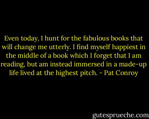 Even today, I hunt for the fabulous books that will change me utterly. I find myself happiest in the middle of a book which I forget that I am reading, but am instead immersed in a made-up life lived at the highest pitch. - Pat Conroy