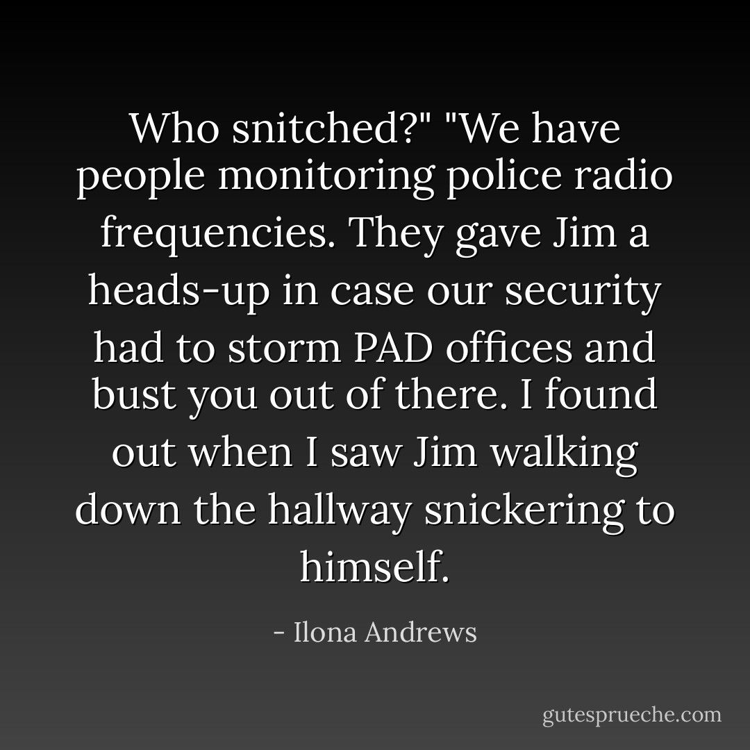 Who snitched?"<br />"We have people monitoring police radio frequencies. They gave Jim a heads-up in case our security had to storm PAD offices and bust you out of there. I found out when I saw Jim walking down the hallway snickering to himself. - Ilona Andrews