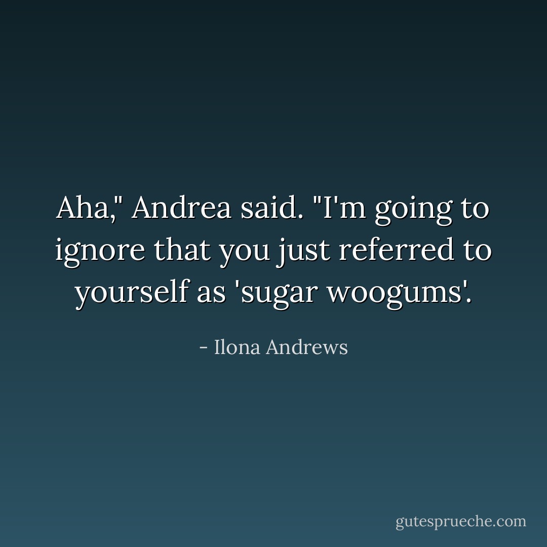 Aha," Andrea said. "I'm going to ignore that you just referred to yourself as 'sugar woogums'. - Ilona Andrews