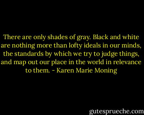There are only shades of gray. Black and white are nothing more than lofty ideals in our minds, the standards by which we try to judge things, and map out our place in the world in relevance to them. - Karen Marie Moning