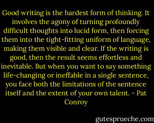 Good writing is the hardest form of thinking. It involves the agony of turning profoundly difficult thoughts into lucid form, then forcing them into the tight-fitting uniform of language, making them visible and clear. If the writing is good, then the result seems effortless and inevitable. But when you want to say something life-changing or ineffable in a single sentence, you face both the limitations of the sentence itself and the extent of your own talent. - Pat Conroy