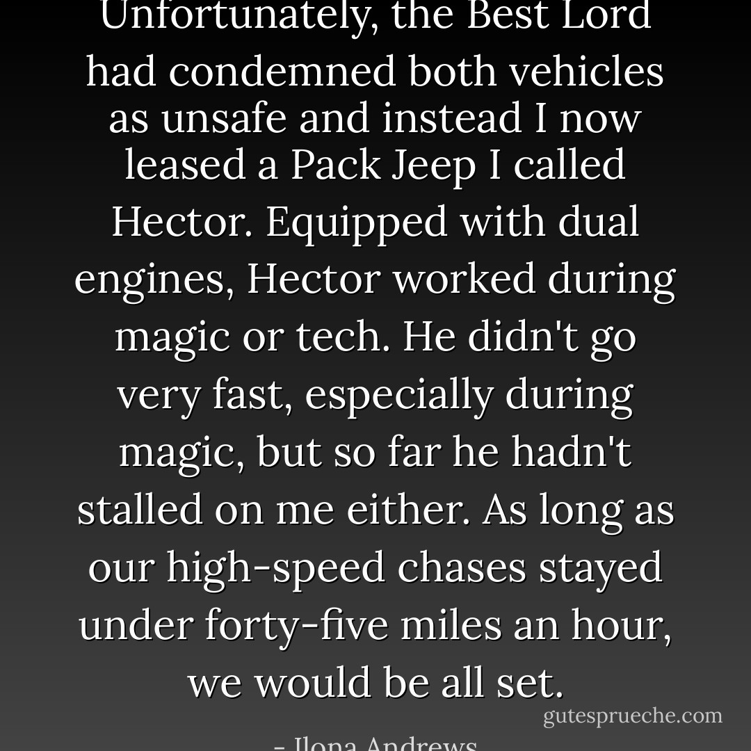 Unfortunately, the Best Lord had condemned both vehicles as unsafe and instead I now leased a Pack Jeep I called Hector. Equipped with dual engines, Hector worked during magic or tech. He didn't go very fast, especially during magic, but so far he hadn't stalled on me either. As long as our high-speed chases stayed under forty-five miles an hour, we would be all set. - Ilona Andrews
