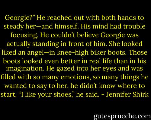 Georgie?” He reached out with both hands to steady her—and himself. His mind had trouble focusing. He couldn’t believe Georgie was actually standing in front of him. She looked liked an angel—in knee-high biker boots. Those boots looked even better in real life than in his imagination. He gazed into her eyes and was filled with so many emotions, so many things he wanted to say to her, he didn’t know where to start. “I like your shoes,” he said. - Jennifer Shirk