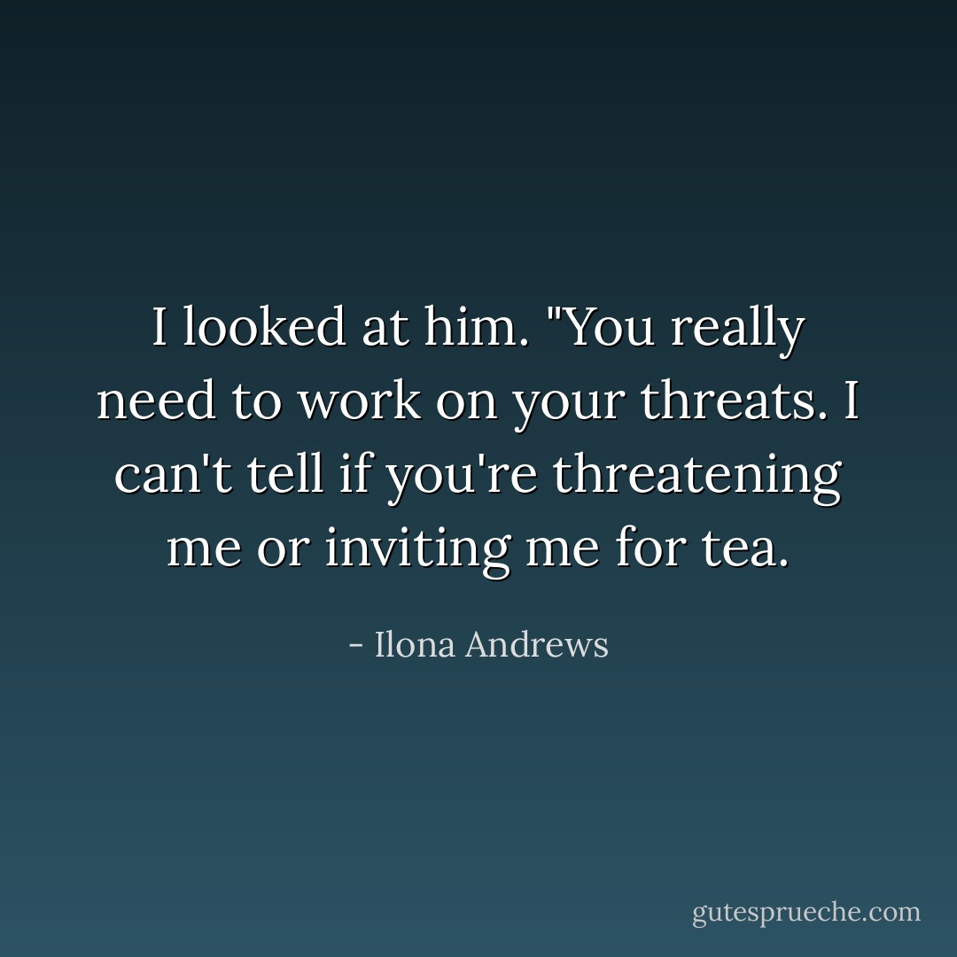 I looked at him. "You really need to work on your threats. I can't tell if you're threatening me or inviting me for tea. - Ilona Andrews