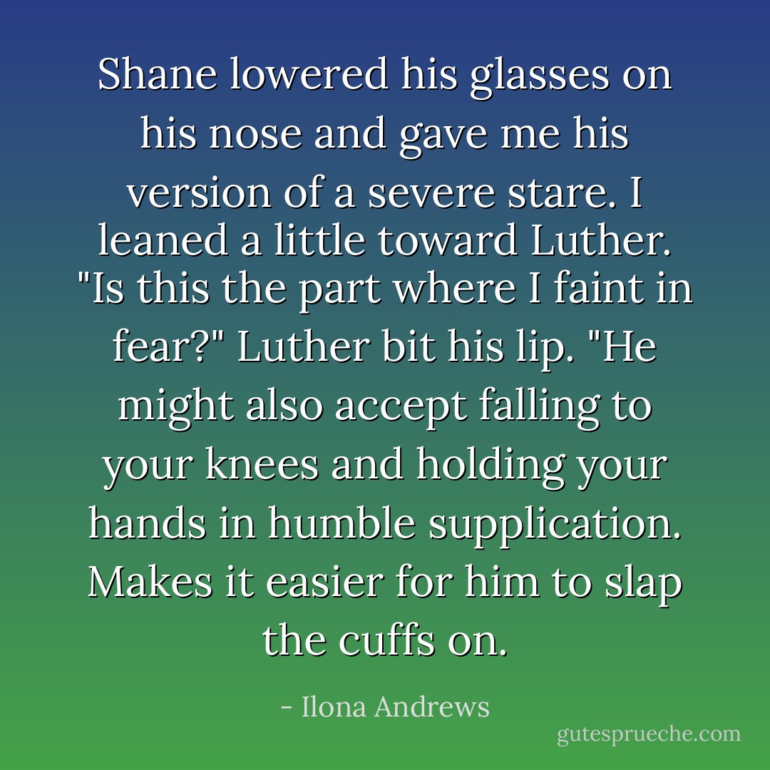 Shane lowered his glasses on his nose and gave me his version of a severe stare.<br />I leaned a little toward Luther. "Is this the part where I faint in fear?"<br />Luther bit his lip. "He might also accept falling to your knees and holding your hands in humble supplication. Makes it easier for him to slap the cuffs on. - Ilona Andrews