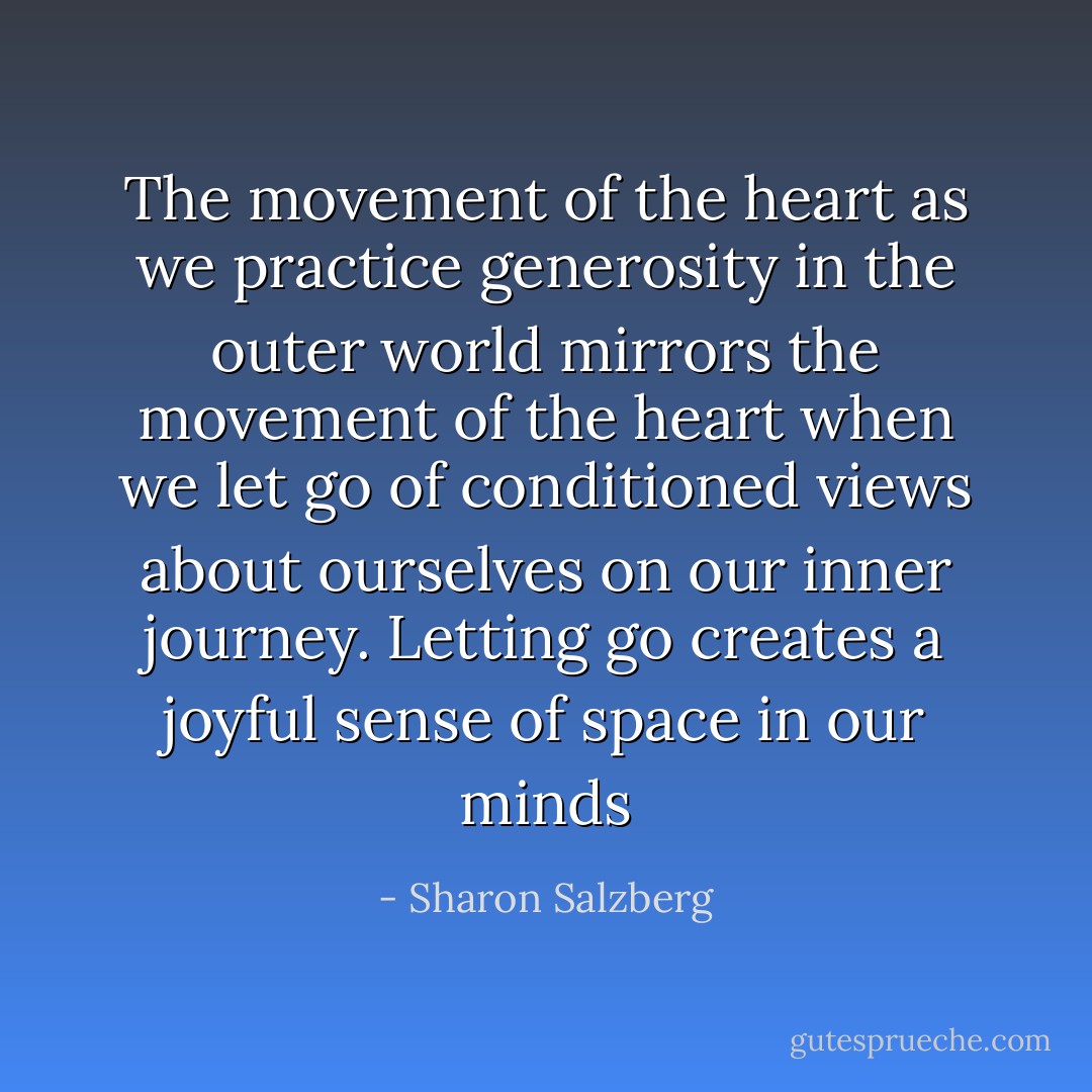 The movement of the heart as we practice generosity in the outer world mirrors the movement of the heart when we let go of conditioned views about ourselves on our inner journey. Letting go creates a joyful sense of space in our minds - Sharon Salzberg