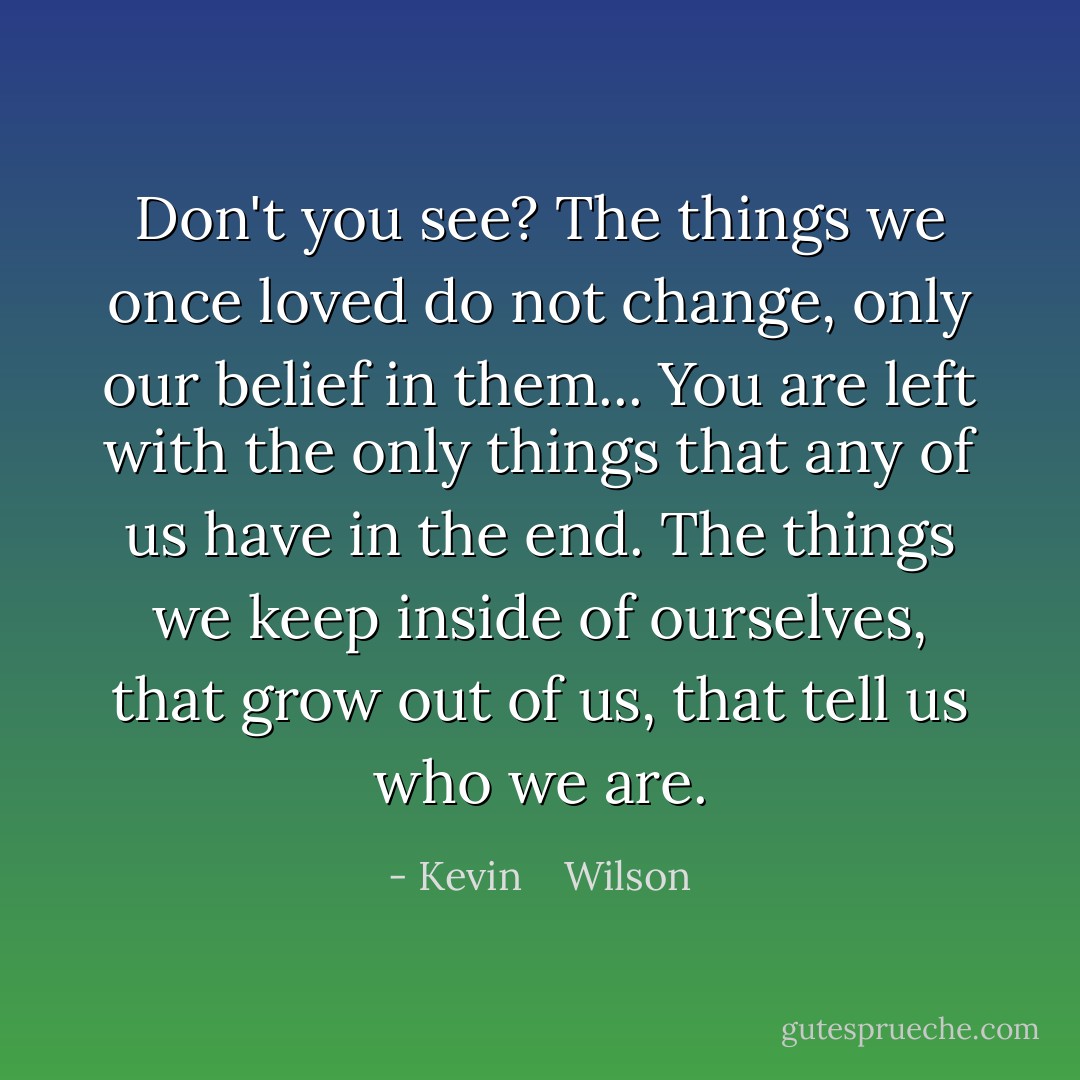 Don't you see? The things we once loved do not change, only our belief in them... You are left with the only things that any of us have in the end. The things we keep inside of ourselves, that grow out of us, that tell us who we are. - Kevin    Wilson
