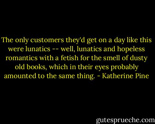 The only customers they'd get on a day like this were lunatics -- well, lunatics and hopeless romantics with a fetish for the smell of dusty old books, which in their eyes probably amounted to the same thing. - Katherine Pine