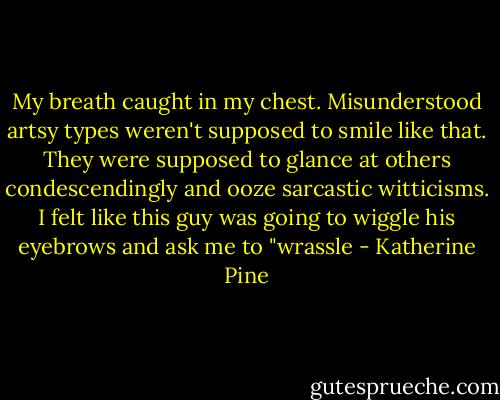 My breath caught in my chest. Misunderstood artsy types weren't supposed to smile like that. They were supposed to glance at others condescendingly and ooze sarcastic witticisms. I felt like this guy was going to wiggle his eyebrows and ask me to "wrassle - Katherine Pine