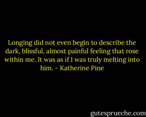 Longing did not even begin to describe the dark, blissful, almost painful feeling that rose within me. It was as if I was truly melting into him. - Katherine Pine