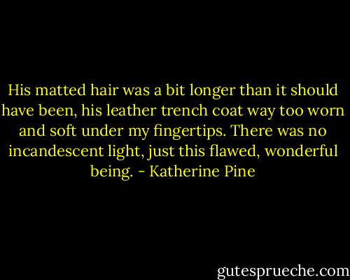 His matted hair was a bit longer than it should have been, his leather trench coat way too worn and soft under my fingertips. There was no incandescent light, just this flawed, wonderful being. - Katherine Pine