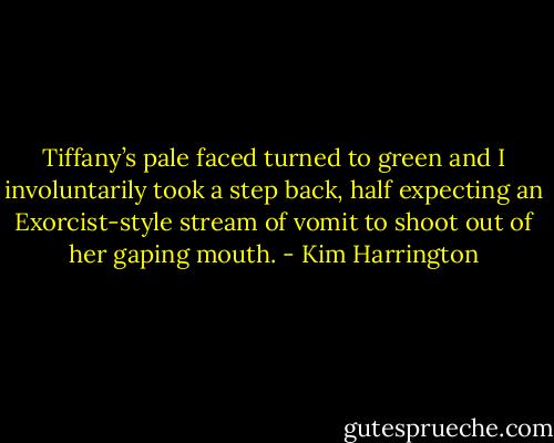 Tiffany’s pale faced turned to green and I involuntarily took a step back, half expecting an Exorcist-style stream of vomit to shoot out of her gaping mouth. - Kim Harrington