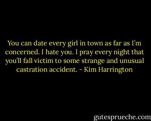 You can date every girl in town as far as I’m concerned. I hate you. I pray every night that you’ll fall victim to some strange and unusual castration accident. - Kim Harrington