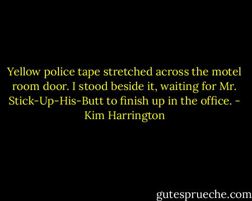 Yellow police tape stretched across the motel room door. I stood beside it, waiting for Mr. Stick-Up-His-Butt to finish up in the office. - Kim Harrington