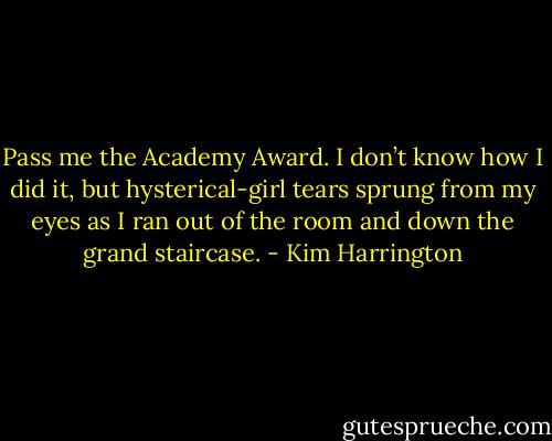 Pass me the Academy Award. I don’t know how I did it, but hysterical-girl tears sprung from my eyes as I ran out of the room and down the grand staircase. - Kim Harrington