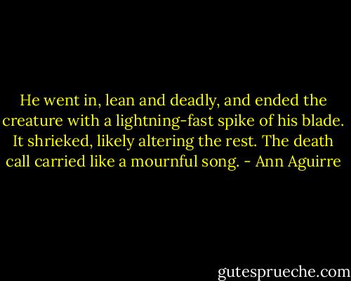 He went in, lean and deadly, and ended the creature with a lightning-fast spike of his blade. It shrieked, likely altering the rest. The death call carried like a mournful song. - Ann Aguirre